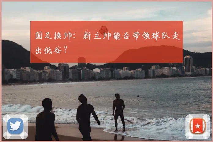 国足换帅:新主帅能否带领球队走出低谷?