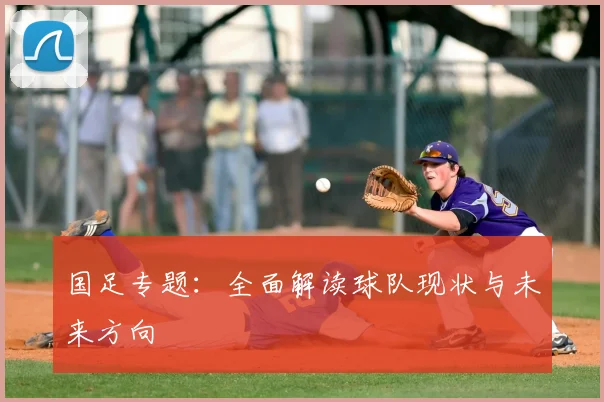 国足专题：全面解读球队现状与未来方向