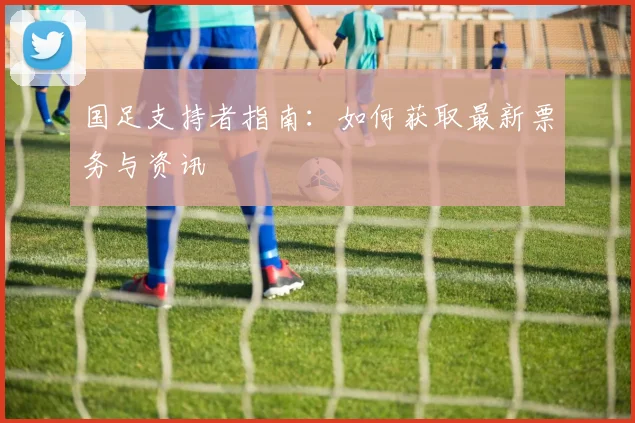 国足支持者指南：如何获取最新票务与资讯