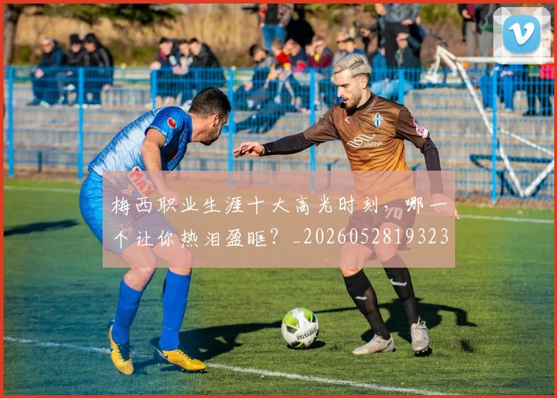 梅西职业生涯十大高光时刻，哪一个让你热泪盈眶？_20260528193232
