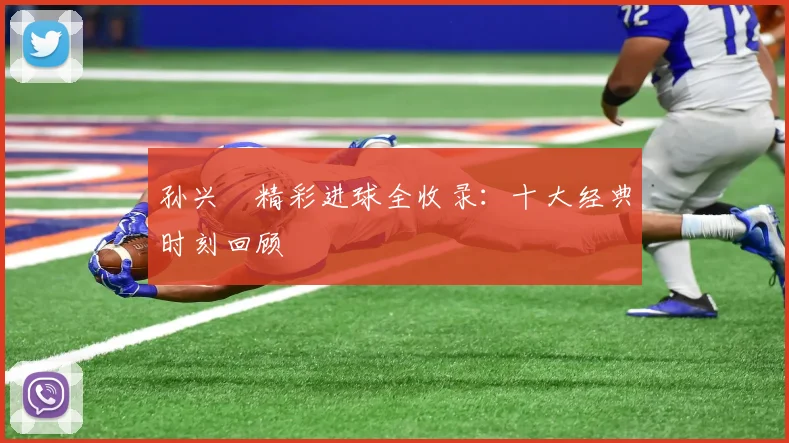 孙兴慜精彩进球全收录：十大经典时刻回顾